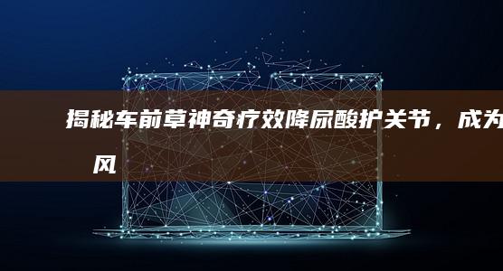 揭秘车前草神奇疗效：降尿酸、护关节，成为痛风患者自然疗法新选择