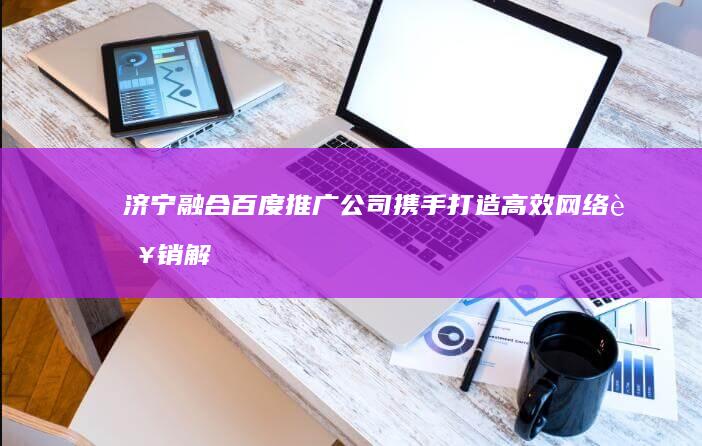 济宁融合百度推广公司：携手打造高效网络营销解决方案